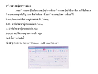 สร้างหมวดหมู่บทความย่อย
การสร้างหมวดหมู่ย่อยในหมวดหมู่หลัก จะต้องสร้างหมวดหมู่หลักขึ้นมาก่อน แล้วจึงกาหนด
กาหนดหมวดหมู่หลักที่ parent สาหรับตัวอย่างนี้จะสร้างหมวดหมู่บทความย่อยดังนี้
Smartphone ภายใต้หมวดหมู่บทความหลัก Catalog
Tablet ภายใต้หมวดหมู่บทความหลัก Catalog
ios ภายใต้หมวดหมู่บทความหลัก Apps
android ภายใต้หมวดหมู่บทความหลัก Apps
โดยมีขั้นการสร้างดังนี้
คลิกเมนู Content : Category Manager : Add New Category
 