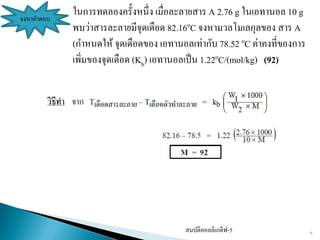 สมบัติคอลลิเกตีฟ-5 13
จงหาคาตอบ
ในการทดลองครั้งหนึ่ง เมื่อละลายสาร A 2.76 g ในเอทานอล 10 g
พบว่าสารละลายมีจุดเดือด 82.16oC จงหามวลโมเลกุลของ สาร A
(กาหนดให้ จุดเดือดของ เอทานอลเท่ากับ 78.52 oC ค่าคงที่ของการ
เพิ่มของจุดเดือด (Kb) เอทานอลเป็น 1.22oC/(mol/kg) (92)
 