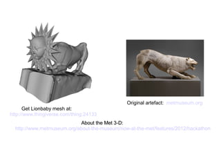 About the Met 3-D:
http://www.metmuseum.org/about-the-museum/now-at-the-met/features/2012/hackathon
About the Met 3-D:
http://www.metmuseum.org/about-the-museum/now-at-the-met/features/2012/hackathon
About the Met 3-D:
http://www.metmuseum.org/about-the-museum/now-at-the-met/features/2012/hackathon
About the Met 3-D:
http://www.metmuseum.org/about-the-museum/now-at-the-met/features/2012/hackathon
Original artefact: metmuseum.org
Get Lionbaby mesh at:
http://www.thingiverse.com/thing:24133
 