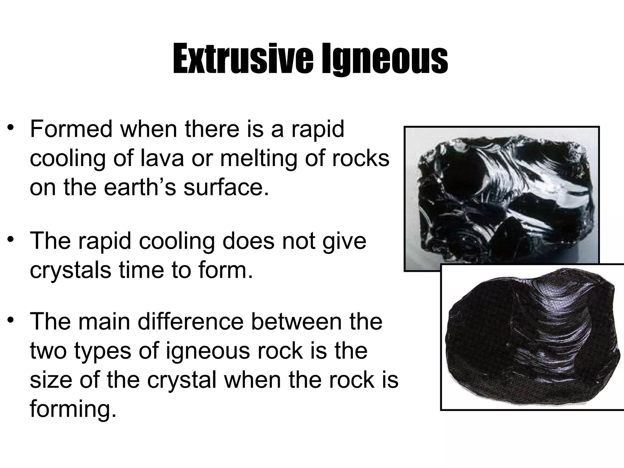 Extrusive Igneous
• Formed when there is a rapid
cooling of lava or melting of rocks
on the earth’s surface.
• The rapid cooling does not give
crystals time to form.
• The main difference between the
two types of igneous rock is the
size of the crystal when the rock is
forming.
 