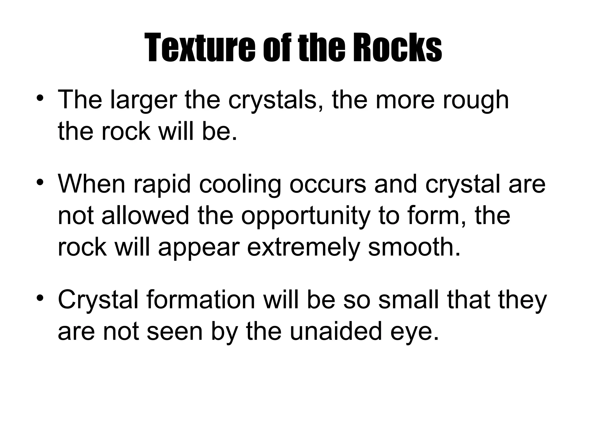 Texture of the Rocks
• The larger the crystals, the more rough
the rock will be.
• When rapid cooling occurs and crystal are
not allowed the opportunity to form, the
rock will appear extremely smooth.
• Crystal formation will be so small that they
are not seen by the unaided eye.
 