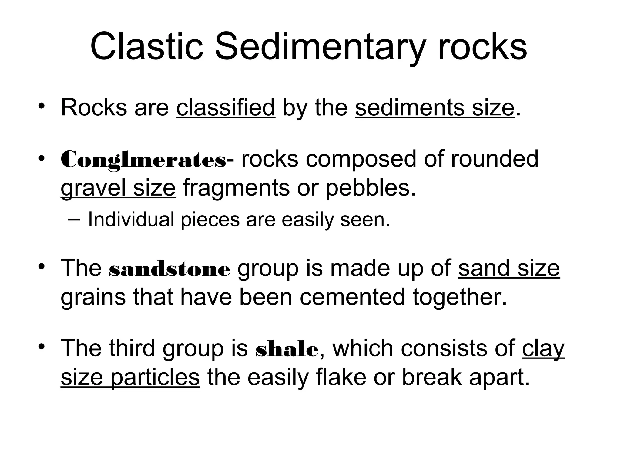 Clastic Sedimentary rocks
• Rocks are classified by the sediments size.
• Conglmerates- rocks composed of rounded
gravel size fragments or pebbles.
– Individual pieces are easily seen.
• The sandstone group is made up of sand size
grains that have been cemented together.
• The third group is shale, which consists of clay
size particles the easily flake or break apart.
 