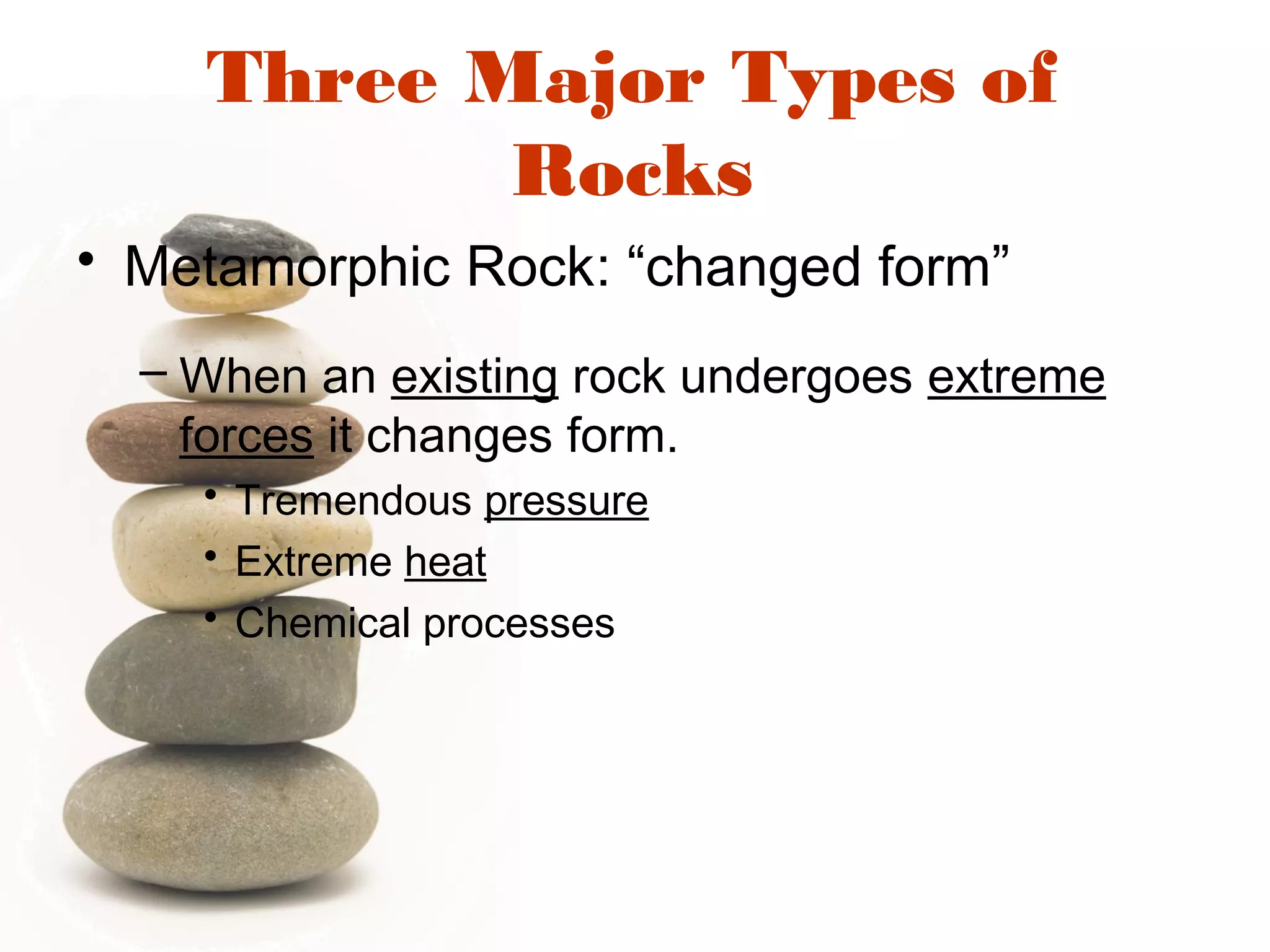 Three Major Types of
Rocks
• Metamorphic Rock: “changed form”
– When an existing rock undergoes extreme
forces it changes form.
• Tremendous pressure
• Extreme heat
• Chemical processes
 