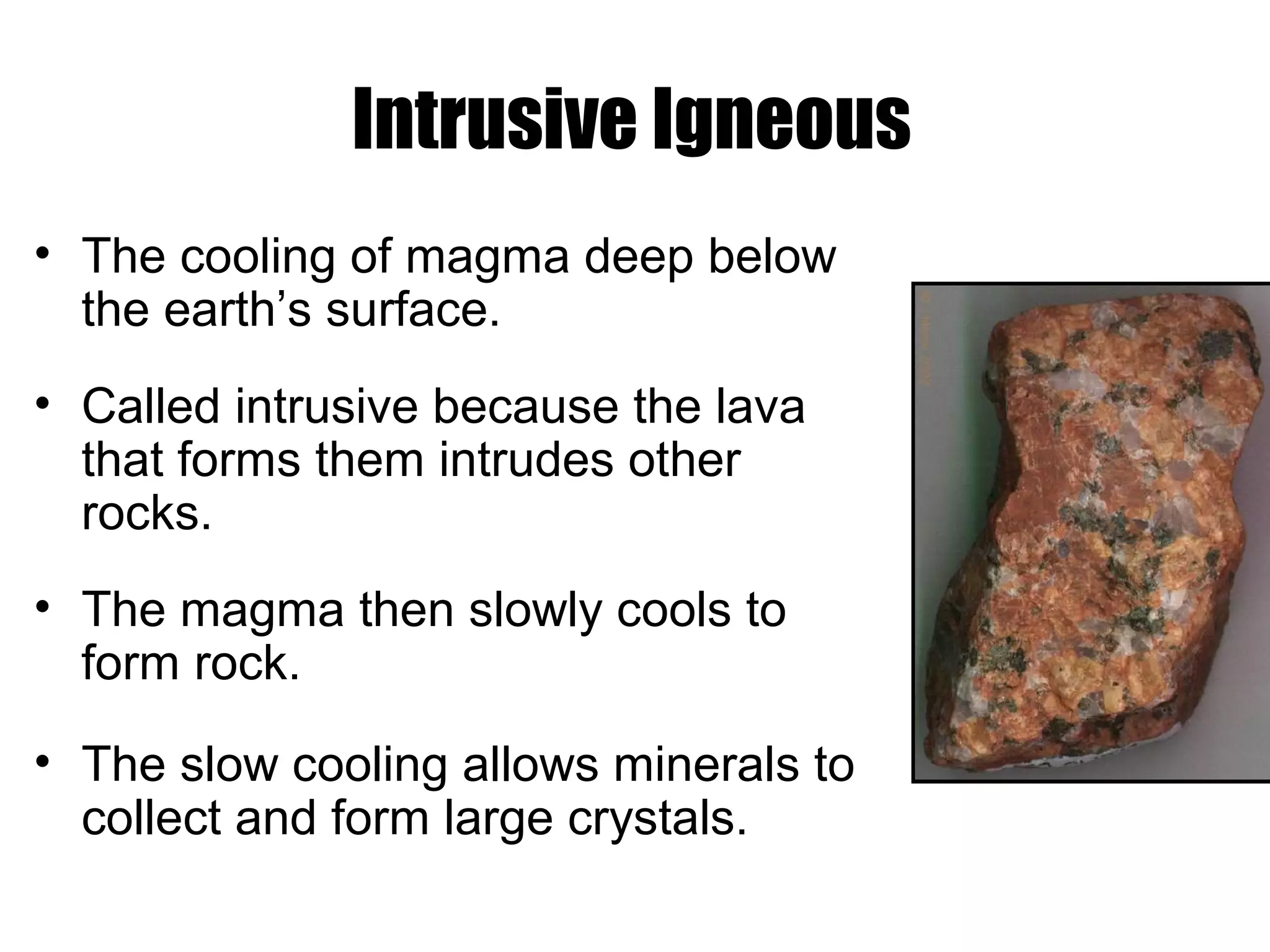 Intrusive Igneous
• The cooling of magma deep below
the earth’s surface.
• Called intrusive because the lava
that forms them intrudes other
rocks.
• The magma then slowly cools to
form rock.
• The slow cooling allows minerals to
collect and form large crystals.
 