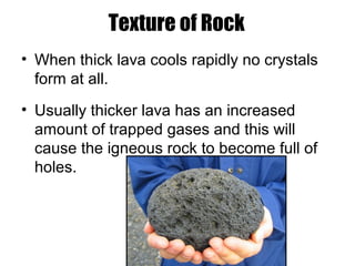 Texture of Rock
• When thick lava cools rapidly no crystals
form at all.
• Usually thicker lava has an increased
amount of trapped gases and this will
cause the igneous rock to become full of
holes.
 