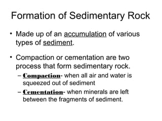 Formation of Sedimentary Rock
• Made up of an accumulation of various
types of sediment.
• Compaction or cementation are two
process that form sedimentary rock.
– Compaction- when all air and water is
squeezed out of sediment
– Cementation- when minerals are left
between the fragments of sediment.
 
