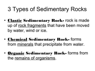 3 Types of Sedimentary Rocks
• Clastic Sedimentary Rock- rock is made
up of rock fragments that have been moved
by water, wind or ice.
• Chemical Sedimentary Rock- forms
from minerals that precipitate from water.
• Organic Sedimentary Rock- forms from
the remains of organisms.
 