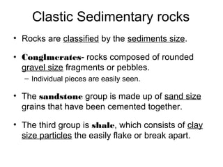 Clastic Sedimentary rocks
• Rocks are classified by the sediments size.
• Conglmerates- rocks composed of rounded
gravel size fragments or pebbles.
– Individual pieces are easily seen.
• The sandstone group is made up of sand size
grains that have been cemented together.
• The third group is shale, which consists of clay
size particles the easily flake or break apart.
 