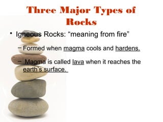 Three Major Types of
Rocks
• Igneous Rocks: “meaning from fire”
– Formed when magma cools and hardens.
– Magma is called lava when it reaches the
earth’s surface.
 