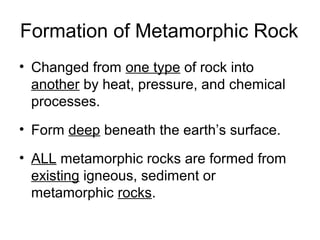 Formation of Metamorphic Rock
• Changed from one type of rock into
another by heat, pressure, and chemical
processes.
• Form deep beneath the earth’s surface.
• ALL metamorphic rocks are formed from
existing igneous, sediment or
metamorphic rocks.
 
