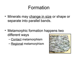 Formation
• Minerals may change in size or shape or
separate into parallel bands.
• Metamorphic formation happens two
different ways
– Contact metamorphism
– Regional metamorphism
 