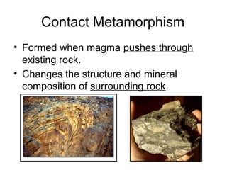 Contact Metamorphism
• Formed when magma pushes through
existing rock.
• Changes the structure and mineral
composition of surrounding rock.
 