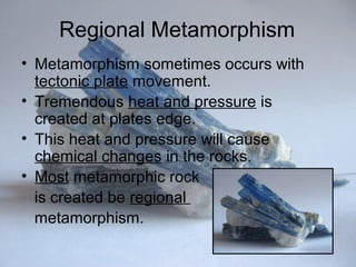 Regional Metamorphism
• Metamorphism sometimes occurs with
tectonic plate movement.
• Tremendous heat and pressure is
created at plates edge.
• This heat and pressure will cause
chemical changes in the rocks.
• Most metamorphic rock
is created be regional
metamorphism.
 