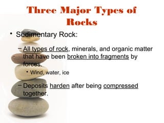Three Major Types of
Rocks
• Sedimentary Rock:
– All types of rock, minerals, and organic matter
that have been broken into fragments by
forces.
• Wind, water, ice
– Deposits harden after being compressed
together.
 