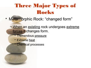 Three Major Types of
Rocks
• Metamorphic Rock: “changed form”
– When an existing rock undergoes extreme
forces it changes form.
• Tremendous pressure
• Extreme heat
• Chemical processes
 
