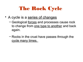 The Rock Cycle
• A cycle is a series of changes
– Geological forces and processes cause rock
to change from one type to another and back
again.
– Rocks in the crust have passes through the
cycle many times.
 