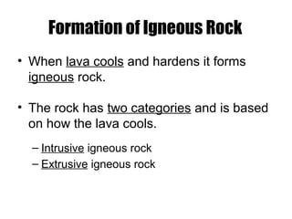 Formation of Igneous Rock
• When lava cools and hardens it forms
igneous rock.
• The rock has two categories and is based
on how the lava cools.
– Intrusive igneous rock
– Extrusive igneous rock
 