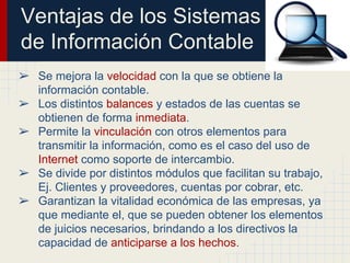 Ventajas de los Sistemas
de Información Contable
➢ Se mejora la velocidad con la que se obtiene la
información contable.
➢ Los distintos balances y estados de las cuentas se
obtienen de forma inmediata.
➢ Permite la vinculación con otros elementos para
transmitir la información, como es el caso del uso de
Internet como soporte de intercambio.
➢ Se divide por distintos módulos que facilitan su trabajo,
Ej. Clientes y proveedores, cuentas por cobrar, etc.
➢ Garantizan la vitalidad económica de las empresas, ya
que mediante el, que se pueden obtener los elementos
de juicios necesarios, brindando a los directivos la
capacidad de anticiparse a los hechos.
 