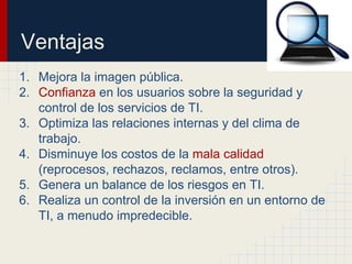 Ventajas
1. Mejora la imagen pública.
2. Confianza en los usuarios sobre la seguridad y
control de los servicios de TI.
3. Optimiza las relaciones internas y del clima de
trabajo.
4. Disminuye los costos de la mala calidad
(reprocesos, rechazos, reclamos, entre otros).
5. Genera un balance de los riesgos en TI.
6. Realiza un control de la inversión en un entorno de
TI, a menudo impredecible.
 