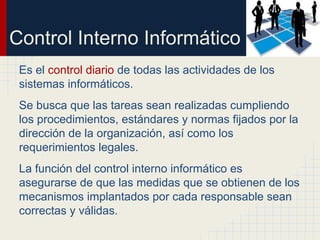 Control Interno Informático
Es el control diario de todas las actividades de los
sistemas informáticos.
Se busca que las tareas sean realizadas cumpliendo
los procedimientos, estándares y normas fijados por la
dirección de la organización, así como los
requerimientos legales.
La función del control interno informático es
asegurarse de que las medidas que se obtienen de los
mecanismos implantados por cada responsable sean
correctas y válidas.
 