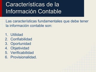 Características de la
Información Contable
Las características fundamentales que debe tener
la información contable son:
1. Utilidad
2. Confiabilidad
3. Oportunidad
4. Objetividad
5. Verificabilidad
6. Provisionalidad.
 