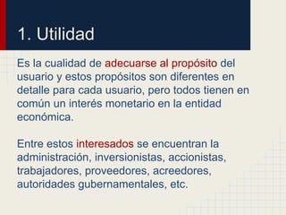 1. Utilidad
Es la cualidad de adecuarse al propósito del
usuario y estos propósitos son diferentes en
detalle para cada usuario, pero todos tienen en
común un interés monetario en la entidad
económica.
Entre estos interesados se encuentran la
administración, inversionistas, accionistas,
trabajadores, proveedores, acreedores,
autoridades gubernamentales, etc.
 