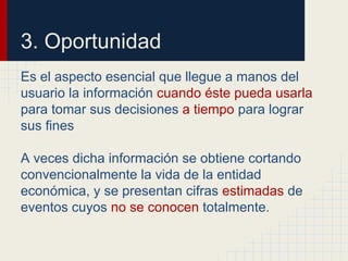 3. Oportunidad
Es el aspecto esencial que llegue a manos del
usuario la información cuando éste pueda usarla
para tomar sus decisiones a tiempo para lograr
sus fines
A veces dicha información se obtiene cortando
convencionalmente la vida de la entidad
económica, y se presentan cifras estimadas de
eventos cuyos no se conocen totalmente.
 