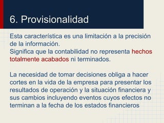 6. Provisionalidad
Esta característica es una limitación a la precisión
de la información.
Significa que la contabilidad no representa hechos
totalmente acabados ni terminados.
La necesidad de tomar decisiones obliga a hacer
cortes en la vida de la empresa para presentar los
resultados de operación y la situación financiera y
sus cambios incluyendo eventos cuyos efectos no
terminan a la fecha de los estados financieros
 