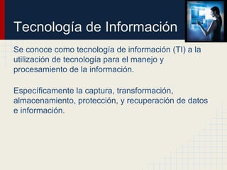 Tecnología de Información
Se conoce como tecnología de información (TI) a la
utilización de tecnología para el manejo y
procesamiento de la información.
Específicamente la captura, transformación,
almacenamiento, protección, y recuperación de datos
e información.
 