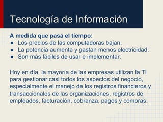 Tecnología de Información
A medida que pasa el tiempo:
● Los precios de las computadoras bajan.
● La potencia aumenta y gastan menos electricidad.
● Son más fáciles de usar e implementar.
Hoy en día, la mayoría de las empresas utilizan la TI
para gestionar casi todos los aspectos del negocio,
especialmente el manejo de los registros financieros y
transaccionales de las organizaciones, registros de
empleados, facturación, cobranza, pagos y compras.
 