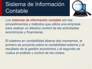 Sistema de Información
Contable
Los sistemas de información contable son los
procedimientos y métodos que utiliza una empresa
para realizar un efectivo control de las actividades
económicas y financieras.
El sistema en contabilidad abarca dos momentos, el
primero se proyecta sobre la contabilidad externa y el
resultado de la gestión económica y el segundo se
vuelca al análisis y control de los costos.
 