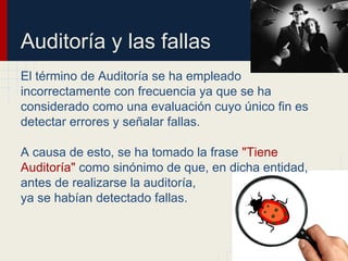 Auditoría y las fallas
El término de Auditoría se ha empleado
incorrectamente con frecuencia ya que se ha
considerado como una evaluación cuyo único fin es
detectar errores y señalar fallas.
A causa de esto, se ha tomado la frase "Tiene
Auditoría" como sinónimo de que, en dicha entidad,
antes de realizarse la auditoría,
ya se habían detectado fallas.
 