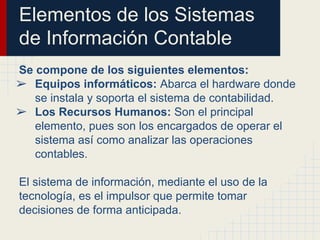 Elementos de los Sistemas
de Información Contable
Se compone de los siguientes elementos:
➢ Equipos informáticos: Abarca el hardware donde
se instala y soporta el sistema de contabilidad.
➢ Los Recursos Humanos: Son el principal
elemento, pues son los encargados de operar el
sistema así como analizar las operaciones
contables.
El sistema de información, mediante el uso de la
tecnología, es el impulsor que permite tomar
decisiones de forma anticipada.
 