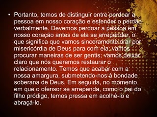 • Portanto, temos de distinguir entre perdoar a
pessoa em nosso coração e estender o perdão
verbalmente. Devemos perdoar a pessoa em
nosso coração antes de ela se arrepender, o
que significa que vamos sinceramente orar por
misericórdia de Deus para com ela; vamos
procurar maneiras de ser gentis; vamos deixar
claro que nós queremos restaurar o
relacionamento. Temos que acabar com a
nossa amargura, submetendo-nos à bondade
soberana de Deus. Em seguida, no momento
em que o ofensor se arrependa, como o pai do
filho pródigo, temos pressa em acolhê-lo e
abraçá-lo.
 