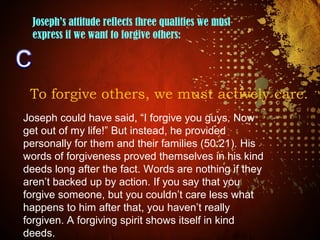 Joseph’s attitude reflects three qualities we must
express if we want to forgive others:
To forgive others, we must actively care.
Joseph could have said, “I forgive you guys. Now
get out of my life!” But instead, he provided
personally for them and their families (50:21). His
words of forgiveness proved themselves in his kind
deeds long after the fact. Words are nothing if they
aren’t backed up by action. If you say that you
forgive someone, but you couldn’t care less what
happens to him after that, you haven’t really
forgiven. A forgiving spirit shows itself in kind
deeds.
 
