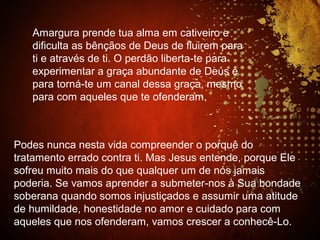 Amargura prende tua alma em cativeiro e
dificulta as bênçãos de Deus de fluirem para
ti e através de ti. O perdão liberta-te para
experimentar a graça abundante de Deus e
para torná-te um canal dessa graça, mesmo
para com aqueles que te ofenderam.
Podes nunca nesta vida compreender o porquê do
tratamento errado contra ti. Mas Jesus entende, porque Ele
sofreu muito mais do que qualquer um de nós jamais
poderia. Se vamos aprender a submeter-nos à Sua bondade
soberana quando somos injustiçados e assumir uma atitude
de humildade, honestidade no amor e cuidado para com
aqueles que nos ofenderam, vamos crescer a conhecê-Lo.
 