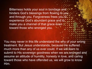 Bitterness holds your soul in bondage and
hinders God’s blessings from flowing to you
and through you. Forgiveness frees you to
experience God’s abundant grace and to
make you a channel of that grace even
toward those who wronged you.
You may never in this life understand the why of your wrong
treatment. But Jesus understands, because He suffered
much more than any of us ever could. If we will learn to
submit to His sovereign goodness when we are wronged and
assume an attitude of humility, honesty in love, and caring
toward those who have offended us, we will grow to know
Him.
 