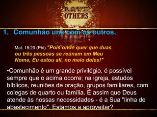 1. Comunhão uns com os outros.
Mat. 18:20 (Phi) "Pois onde quer que duas
ou três pessoas se reúnam em Meu
Nome, Eu estou ali, no meio deles!"
•Comunhão é um grande privilégio, é possível
sempre que o acima ocorre; na igreja, estudos
bíblicos, reuniões de oração, grupos familiares, com
colegas de quarto ou família. É assim que Deus
atende às nossas necessidades - é a Sua "linha de
abastecimento". Estamos a aproveitar?
 
