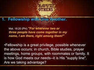 1. Fellowship with One Another.
•Fellowship is a great privilege, possible whenever
the above occurs; in church, Bible studies, prayer
meetings, home groups, with roommates or family. It
is how God meets our needs--it is His "supply line".
Are we taking advantage?
Mat. 18:20 (Phi) "For wherever two or
three people have come together in my
name, I am there, right among them!"
 
