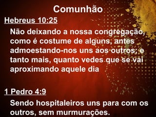 Comunhão
Hebreus 10:25
Não deixando a nossa congregação,
como é costume de alguns, antes
admoestando-nos uns aos outros; e
tanto mais, quanto vedes que se vai
aproximando aquele dia
1 Pedro 4:9
Sendo hospitaleiros uns para com os
outros, sem murmurações.
 