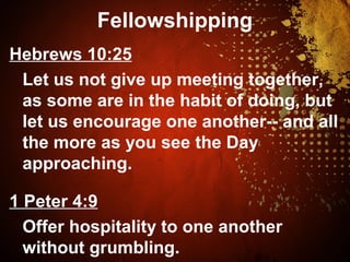 Fellowshipping
Hebrews 10:25
Let us not give up meeting together,
as some are in the habit of doing, but
let us encourage one another-- and all
the more as you see the Day
approaching.
1 Peter 4:9
Offer hospitality to one another
without grumbling.
 