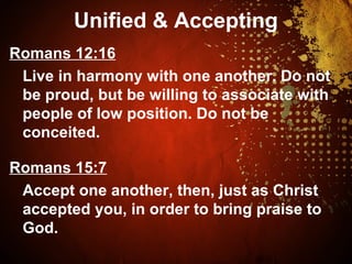 Unified & Accepting
Romans 12:16
Live in harmony with one another. Do not
be proud, but be willing to associate with
people of low position. Do not be
conceited.
Romans 15:7
Accept one another, then, just as Christ
accepted you, in order to bring praise to
God.
 