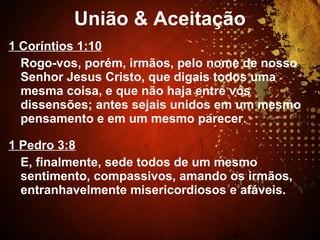 1 Coríntios 1:10
Rogo-vos, porém, irmãos, pelo nome de nosso
Senhor Jesus Cristo, que digais todos uma
mesma coisa, e que não haja entre vós
dissensões; antes sejais unidos em um mesmo
pensamento e em um mesmo parecer.
1 Pedro 3:8
E, finalmente, sede todos de um mesmo
sentimento, compassivos, amando os irmãos,
entranhavelmente misericordiosos e afáveis.
União & Aceitação
 