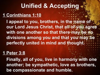Unified & Accepting
1 Corinthians 1:10
I appeal to you, brothers, in the name of
our Lord Jesus Christ, that all of you agree
with one another so that there may be no
divisions among you and that you may be
perfectly united in mind and thought.
1 Peter 3:8
Finally, all of you, live in harmony with one
another; be sympathetic, love as brothers,
be compassionate and humble.
 