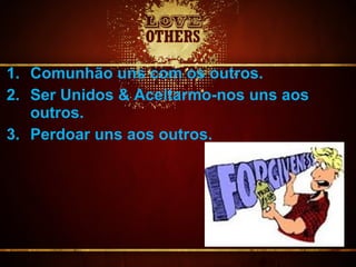 1. Comunhão uns com os outros.
2. Ser Unidos & Aceitarmo-nos uns aos
outros.
3. Perdoar uns aos outros.
 