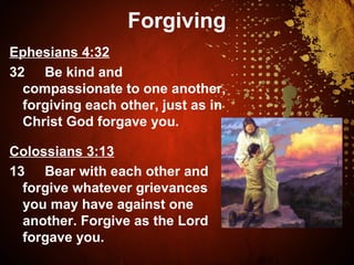 Forgiving
Ephesians 4:32
32 Be kind and
compassionate to one another,
forgiving each other, just as in
Christ God forgave you.
Colossians 3:13
13 Bear with each other and
forgive whatever grievances
you may have against one
another. Forgive as the Lord
forgave you.
 