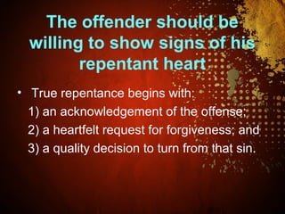 The offender should be
willing to show signs of his
repentant heart
• True repentance begins with:
1) an acknowledgement of the offense;
2) a heartfelt request for forgiveness; and
3) a quality decision to turn from that sin.
 