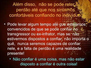Além disso, não se pode reter o
perdão até que nos sintamos
confortáveis confiando no indivíduo
• Pode levar algum tempo até que estejamos
convencidos de que se pode confiar no
transgressor ou ex-infrator, mas se não
estivermos dispostos a confiar, não importa o
quê, nunca seremos capazes de confiar
nele, e a falta de perdão é uma realidade
presente!
• Não confiar é uma coisa, mas não estar
disposto a confiar é outra coisa!
 