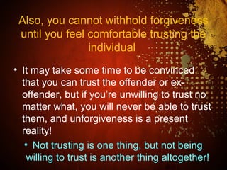 Also, you cannot withhold forgiveness
until you feel comfortable trusting the
individual
• It may take some time to be convinced
that you can trust the offender or ex-
offender, but if you’re unwilling to trust no
matter what, you will never be able to trust
them, and unforgiveness is a present
reality!
• Not trusting is one thing, but not being
willing to trust is another thing altogether!
 