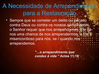 A Necessidade de Arrependimento
para a Restauração
• Sempre que se cometer um delito ou pecado
contra Deus ou contra os nossos semelhantes,
o Senhor requer que nos arrependamos, Ele dá-
nos uma chance de nos arrependermos, e Ele é
misericordioso para nós, se / quando nos
arrependemos.
"…o arrependimento que
conduz à vida “ Actos 11:18
 